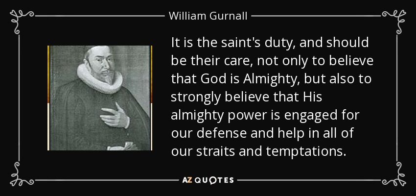 It is the saint's duty, and should be their care, not only to believe that God is Almighty, but also to strongly believe that His almighty power is engaged for our defense and help in all of our straits and temptations. - William Gurnall
