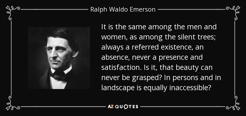 It is the same among the men and women, as among the silent trees; always a referred existence, an absence, never a presence and satisfaction. Is it, that beauty can never be grasped? In persons and in landscape is equally inaccessible? - Ralph Waldo Emerson