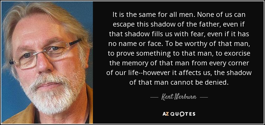 It is the same for all men. None of us can escape this shadow of the father, even if that shadow fills us with fear, even if it has no name or face. To be worthy of that man, to prove something to that man, to exorcise the memory of that man from every corner of our life--however it affects us, the shadow of that man cannot be denied. - Kent Nerburn