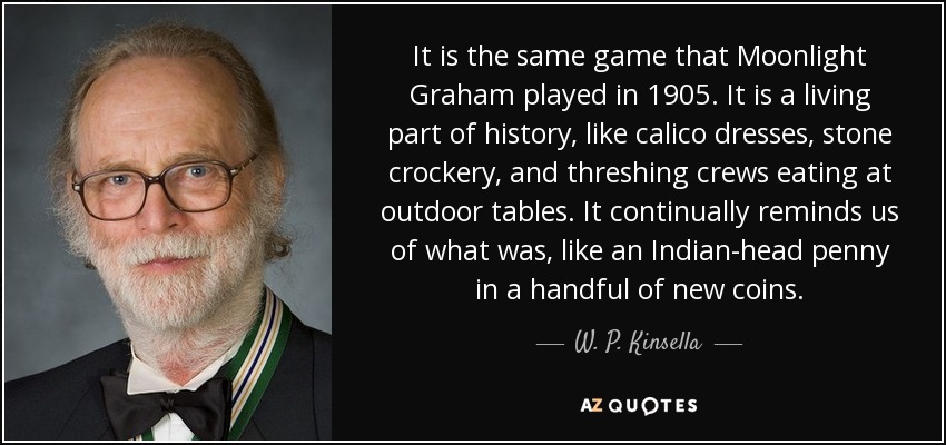 It is the same game that Moonlight Graham played in 1905. It is a living part of history, like calico dresses, stone crockery, and threshing crews eating at outdoor tables. It continually reminds us of what was, like an Indian-head penny in a handful of new coins. - W. P. Kinsella