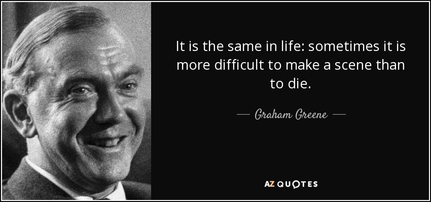 It is the same in life: sometimes it is more difficult to make a scene than to die. - Graham Greene