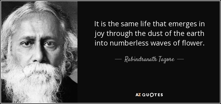 It is the same life that emerges in joy through the dust of the earth into numberless waves of flower. - Rabindranath Tagore