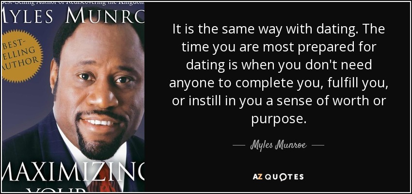It is the same way with dating. The time you are most prepared for dating is when you don't need anyone to complete you, fulfill you, or instill in you a sense of worth or purpose. - Myles Munroe