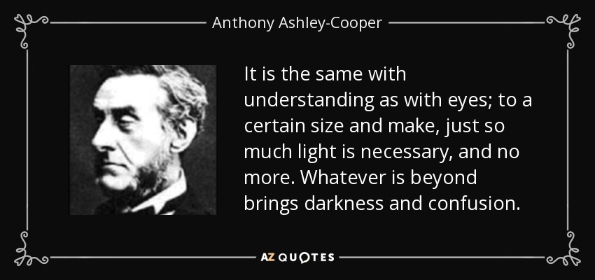 It is the same with understanding as with eyes; to a certain size and make, just so much light is necessary, and no more. Whatever is beyond brings darkness and confusion. - Anthony Ashley-Cooper, 7th Earl of Shaftesbury