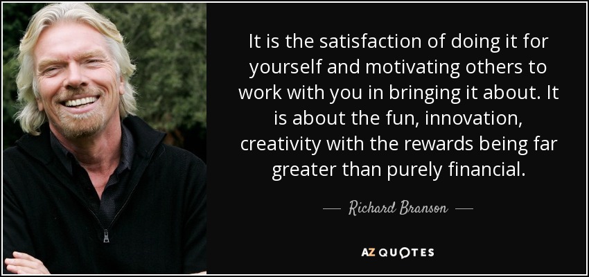 It is the satisfaction of doing it for yourself and motivating others to work with you in bringing it about. It is about the fun, innovation, creativity with the rewards being far greater than purely financial. - Richard Branson
