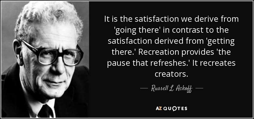 It is the satisfaction we derive from 'going there' in contrast to the satisfaction derived from 'getting there.' Recreation provides 'the pause that refreshes.' It recreates creators. - Russell L. Ackoff