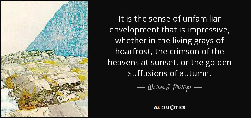 It is the sense of unfamiliar envelopment that is impressive, whether in the living grays of hoarfrost, the crimson of the heavens at sunset, or the golden suffusions of autumn. - Walter J. Phillips