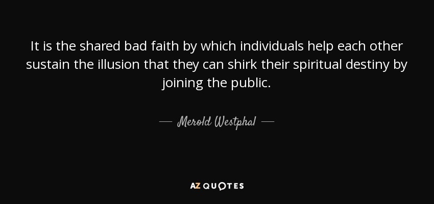 It is the shared bad faith by which individuals help each other sustain the illusion that they can shirk their spiritual destiny by joining the public. - Merold Westphal