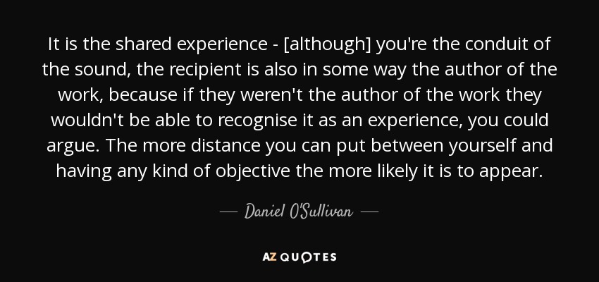 It is the shared experience - [although] you're the conduit of the sound, the recipient is also in some way the author of the work, because if they weren't the author of the work they wouldn't be able to recognise it as an experience, you could argue. The more distance you can put between yourself and having any kind of objective the more likely it is to appear. - Daniel O'Sullivan