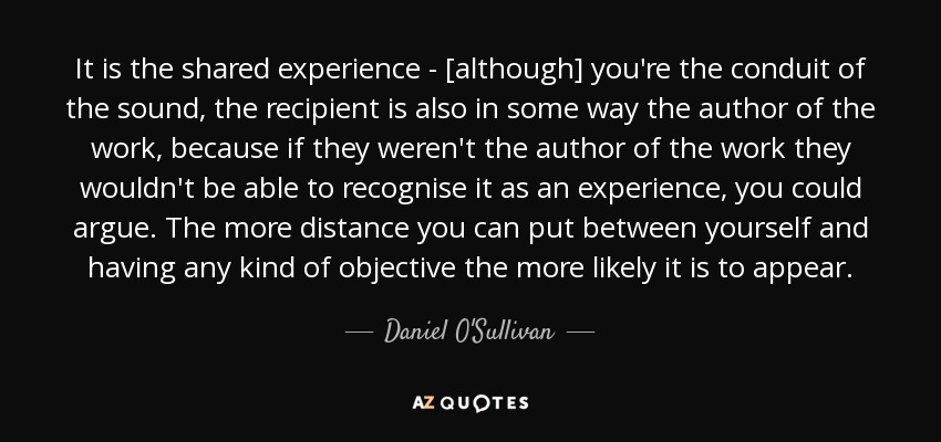 It is the shared experience - [although] you're the conduit of the sound, the recipient is also in some way the author of the work, because if they weren't the author of the work they wouldn't be able to recognise it as an experience, you could argue. The more distance you can put between yourself and having any kind of objective the more likely it is to appear. - Daniel O'Sullivan