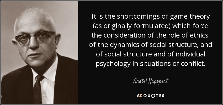 It is the shortcomings of game theory (as originally formulated) which force the consideration of the role of ethics, of the dynamics of social structure, and of social structure and of individual psychology in situations of conflict. - Anatol Rapoport