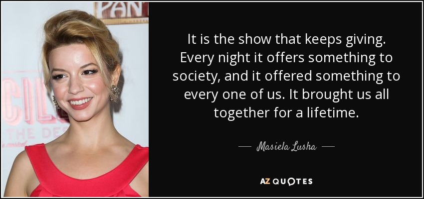 It is the show that keeps giving. Every night it offers something to society, and it offered something to every one of us. It brought us all together for a lifetime. - Masiela Lusha