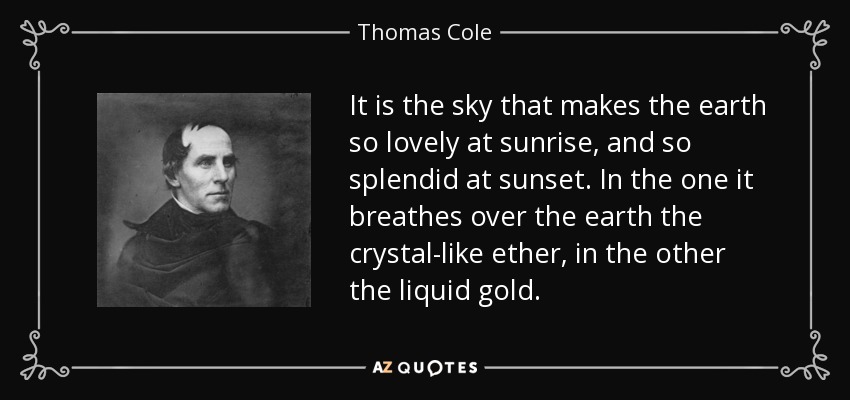 It is the sky that makes the earth so lovely at sunrise, and so splendid at sunset. In the one it breathes over the earth the crystal-like ether, in the other the liquid gold. - Thomas Cole
