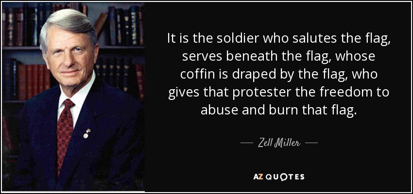 It is the soldier who salutes the flag, serves beneath the flag, whose coffin is draped by the flag, who gives that protester the freedom to abuse and burn that flag. - Zell Miller