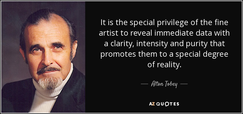 It is the special privilege of the fine artist to reveal immediate data with a clarity, intensity and purity that promotes them to a special degree of reality. - Alton Tobey