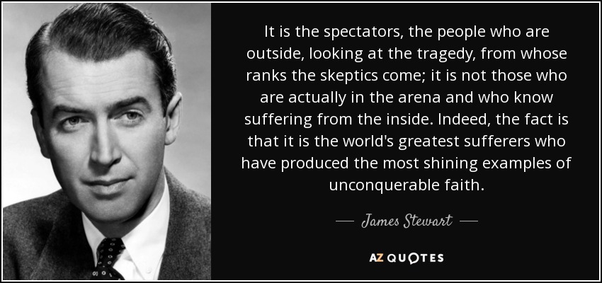 It is the spectators, the people who are outside, looking at the tragedy, from whose ranks the skeptics come; it is not those who are actually in the arena and who know suffering from the inside. Indeed, the fact is that it is the world's greatest sufferers who have produced the most shining examples of unconquerable faith. - James Stewart