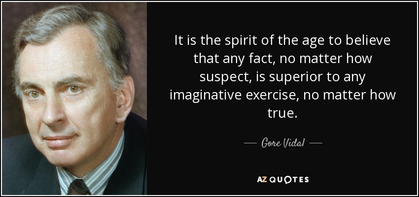 It is the spirit of the age to believe that any fact, no matter how suspect, is superior to any imaginative exercise, no matter how true. - Gore Vidal