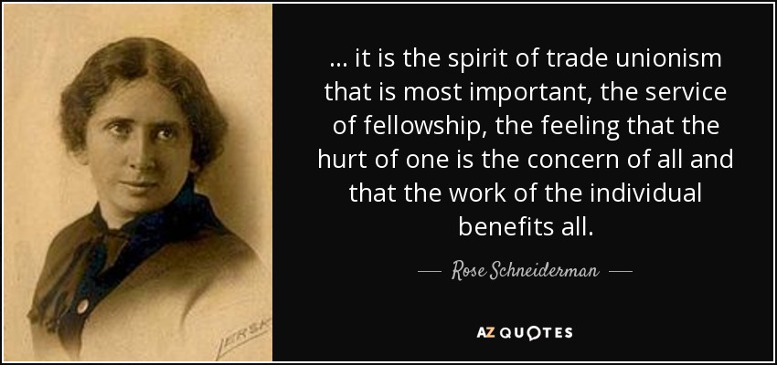... it is the spirit of trade unionism that is most important, the service of fellowship, the feeling that the hurt of one is the concern of all and that the work of the individual benefits all. - Rose Schneiderman