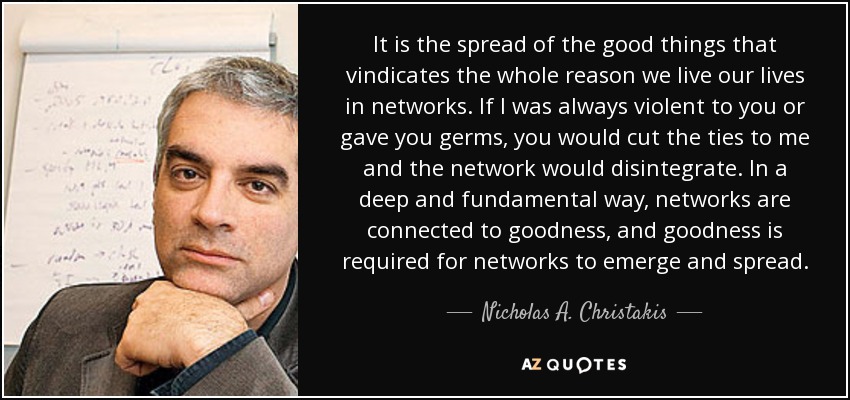 It is the spread of the good things that vindicates the whole reason we live our lives in networks. If I was always violent to you or gave you germs, you would cut the ties to me and the network would disintegrate. In a deep and fundamental way, networks are connected to goodness, and goodness is required for networks to emerge and spread. - Nicholas A. Christakis