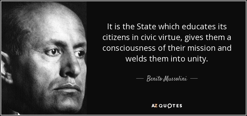 It is the State which educates its citizens in civic virtue, gives them a consciousness of their mission and welds them into unity. - Benito Mussolini