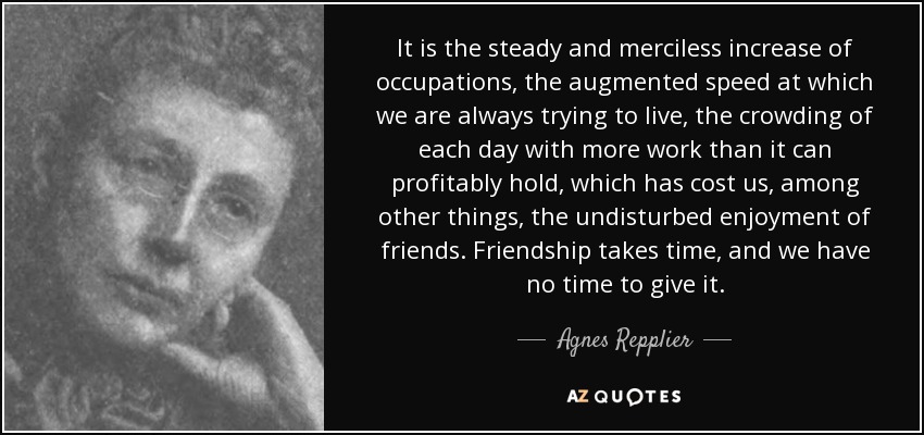 It is the steady and merciless increase of occupations, the augmented speed at which we are always trying to live, the crowding of each day with more work than it can profitably hold, which has cost us, among other things, the undisturbed enjoyment of friends. Friendship takes time, and we have no time to give it. - Agnes Repplier