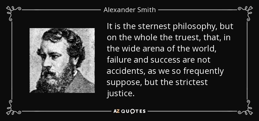 It is the sternest philosophy, but on the whole the truest, that, in the wide arena of the world, failure and success are not accidents, as we so frequently suppose, but the strictest justice. - Alexander Smith