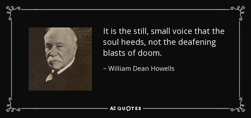 It is the still, small voice that the soul heeds, not the deafening blasts of doom. - William Dean Howells