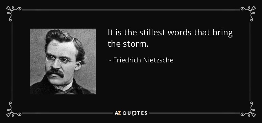 It is the stillest words that bring the storm. - Friedrich Nietzsche