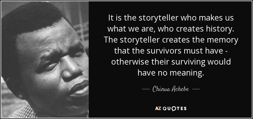 It is the storyteller who makes us what we are, who creates history. The storyteller creates the memory that the survivors must have - otherwise their surviving would have no meaning. - Chinua Achebe
