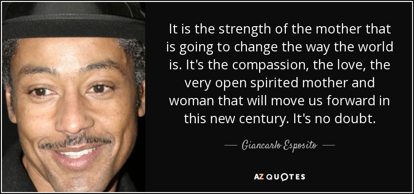 It is the strength of the mother that is going to change the way the world is. It's the compassion, the love, the very open spirited mother and woman that will move us forward in this new century. It's no doubt. - Giancarlo Esposito