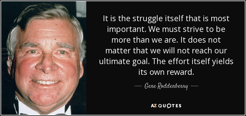 It is the struggle itself that is most important. We must strive to be more than we are. It does not matter that we will not reach our ultimate goal. The effort itself yields its own reward. - Gene Roddenberry