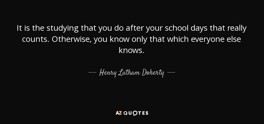 It is the studying that you do after your school days that really counts. Otherwise, you know only that which everyone else knows. - Henry Latham Doherty