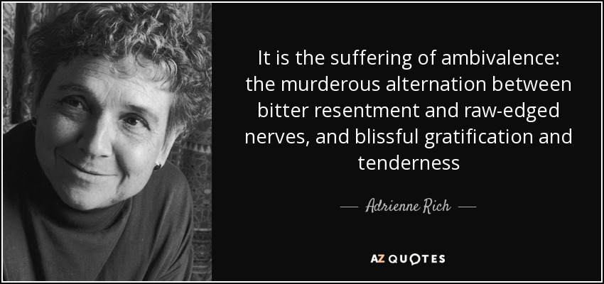 It is the suffering of ambivalence: the murderous alternation between bitter resentment and raw-edged nerves, and blissful gratification and tenderness - Adrienne Rich