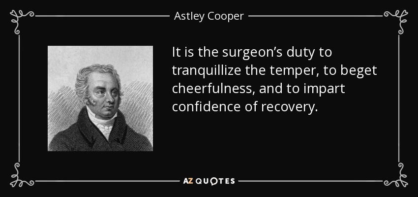 It is the surgeon’s duty to tranquillize the temper, to beget cheerfulness, and to impart confidence of recovery. - Astley Cooper
