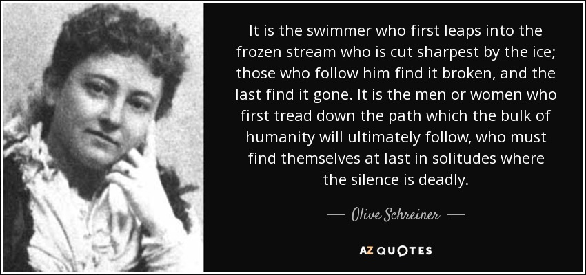 It is the swimmer who first leaps into the frozen stream who is cut sharpest by the ice; those who follow him find it broken, and the last find it gone. It is the men or women who first tread down the path which the bulk of humanity will ultimately follow, who must find themselves at last in solitudes where the silence is deadly. - Olive Schreiner