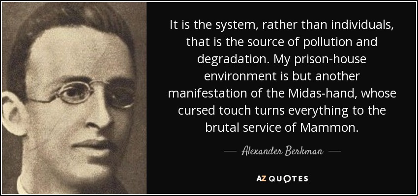It is the system, rather than individuals, that is the source of pollution and degradation. My prison-house environment is but another manifestation of the Midas-hand, whose cursed touch turns everything to the brutal service of Mammon. - Alexander Berkman