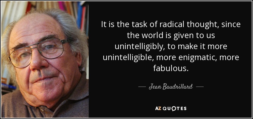 It is the task of radical thought, since the world is given to us unintelligibly, to make it more unintelligible, more enigmatic, more fabulous. - Jean Baudrillard