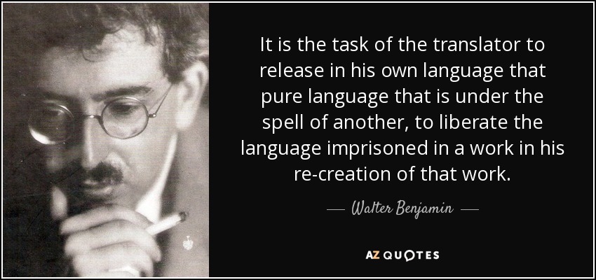 It is the task of the translator to release in his own language that pure language that is under the spell of another, to liberate the language imprisoned in a work in his re-creation of that work. - Walter Benjamin