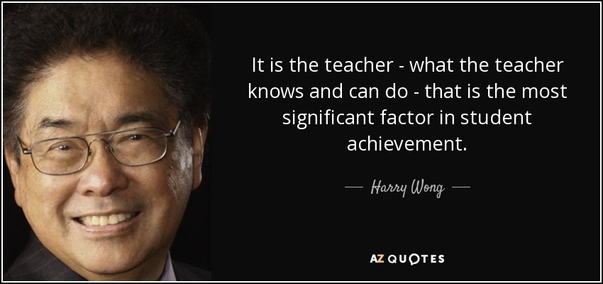 It is the teacher - what the teacher knows and can do - that is the most significant factor in student achievement. - Harry Wong