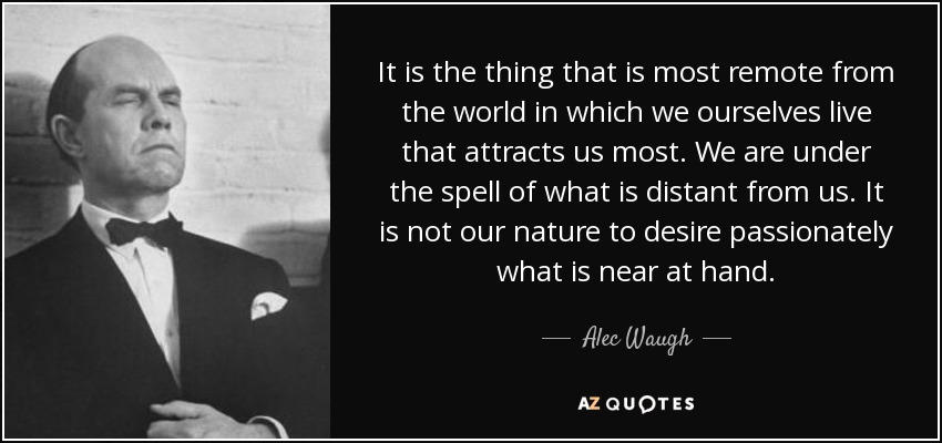 It is the thing that is most remote from the world in which we ourselves live that attracts us most. We are under the spell of what is distant from us. It is not our nature to desire passionately what is near at hand. - Alec Waugh