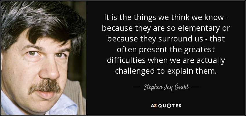 It is the things we think we know - because they are so elementary or because they surround us - that often present the greatest difficulties when we are actually challenged to explain them. - Stephen Jay Gould