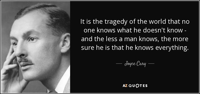 It is the tragedy of the world that no one knows what he doesn't know - and the less a man knows, the more sure he is that he knows everything. - Joyce Cary