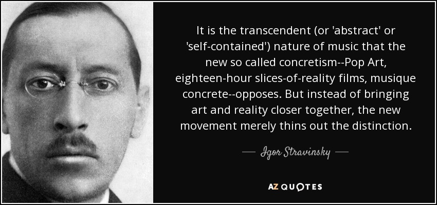 It is the transcendent (or 'abstract' or 'self-contained') nature of music that the new so called concretism--Pop Art, eighteen-hour slices-of-reality films, musique concrete--opposes. But instead of bringing art and reality closer together, the new movement merely thins out the distinction. - Igor Stravinsky