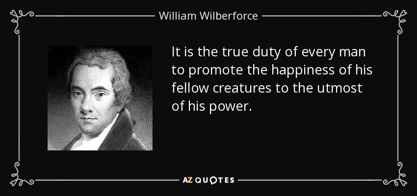 It is the true duty of every man to promote the happiness of his fellow creatures to the utmost of his power. - William Wilberforce