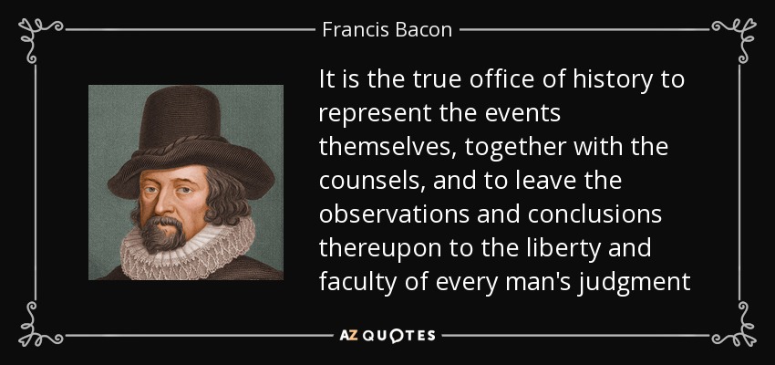 It is the true office of history to represent the events themselves, together with the counsels, and to leave the observations and conclusions thereupon to the liberty and faculty of every man's judgment - Francis Bacon