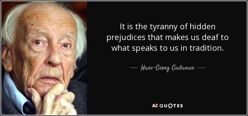 It is the tyranny of hidden prejudices that makes us deaf to what speaks to us in tradition. - Hans-Georg Gadamer