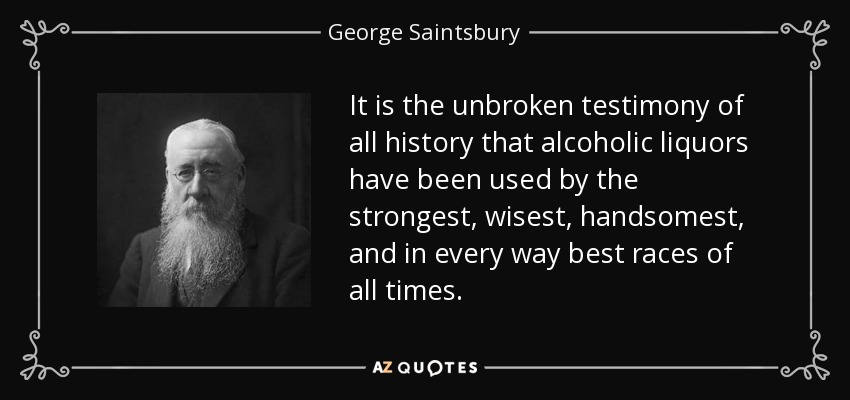 It is the unbroken testimony of all history that alcoholic liquors have been used by the strongest, wisest, handsomest, and in every way best races of all times. - George Saintsbury