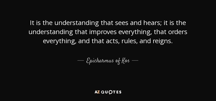 It is the understanding that sees and hears; it is the understanding that improves everything, that orders everything, and that acts, rules, and reigns. - Epicharmus of Kos