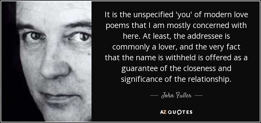 It is the unspecified 'you' of modern love poems that I am mostly concerned with here. At least, the addressee is commonly a lover, and the very fact that the name is withheld is offered as a guarantee of the closeness and significance of the relationship. - John Fuller