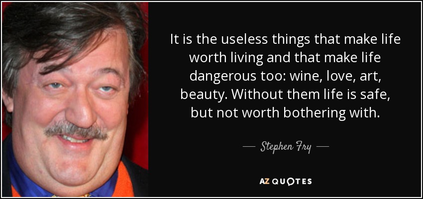It is the useless things that make life worth living and that make life dangerous too: wine, love, art, beauty. Without them life is safe, but not worth bothering with. - Stephen Fry